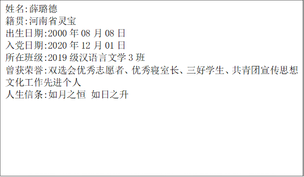 姓名:薛璐德籍贯:河南省灵宝出生日期:2000年08月08日入党日期:2020年12月01日所在班级:2019级汉语言文学3班曾获荣誉:双选会优秀志愿者、优秀寝室长、三好学生、共青团宣传思想文化工作先进个人人生信条:如月之恒 如日之升